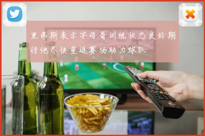 里弗斯表示字母哥训练状态良好期待他尽快重返赛场助力球队