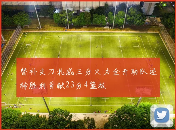替补尖刀扎威三分火力全开助队逆转胜利贡献23分4篮板