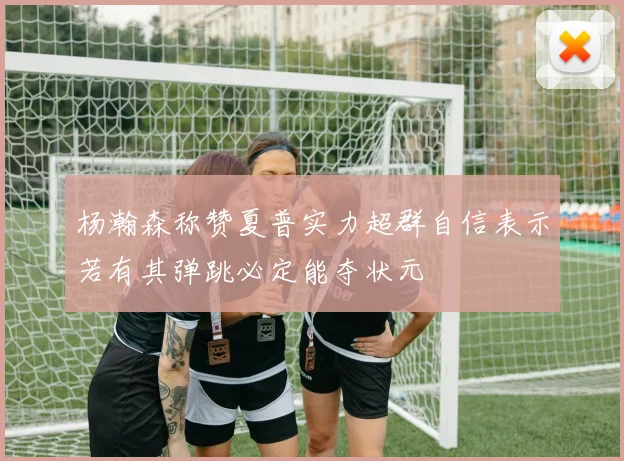 杨瀚森称赞夏普实力超群自信表示若有其弹跳必定能夺状元