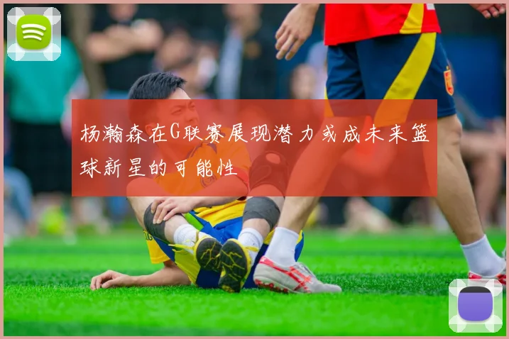 杨瀚森在G联赛展现潜力或成未来篮球新星的可能性