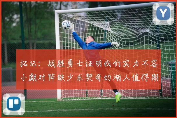 拓记：战胜勇士证明我们实力不容小觑对阵缺少东契奇的湖人值得期待