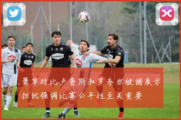 萧华对比卢普斯和罗齐尔被捕表示担忧强调比赛公平性至关重要