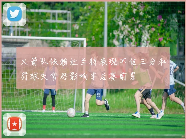 火箭队依赖杜兰特表现不佳三分和罚球失常恐影响季后赛前景