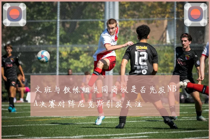 文班与教练组共同商议是否先发NBA决赛对阵尼克斯引发关注