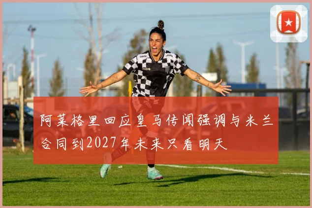 阿莱格里回应皇马传闻强调与米兰合同到2027年未来只看明天