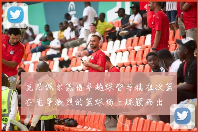 克尼佩尔凭借卓越球智与精准投篮在竞争激烈的篮球场上脱颖而出