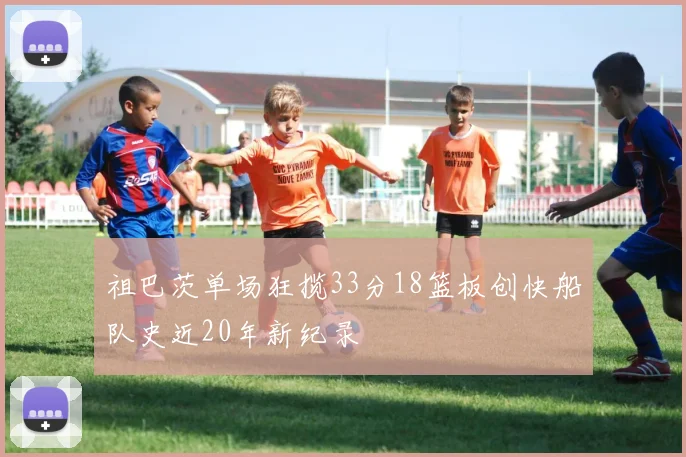 祖巴茨单场狂揽33分18篮板创快船队史近20年新纪录